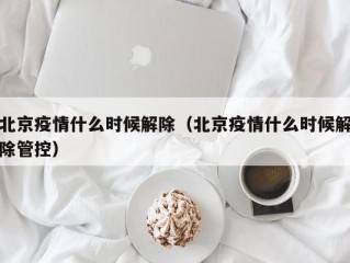 北京疫情什么时候解除（北京疫情什么时候解除管控）