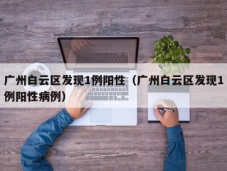 广州白云区发现1例阳性（广州白云区发现1例阳性病例）
