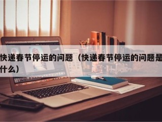 快递春节停运的问题（快递春节停运的问题是什么）
